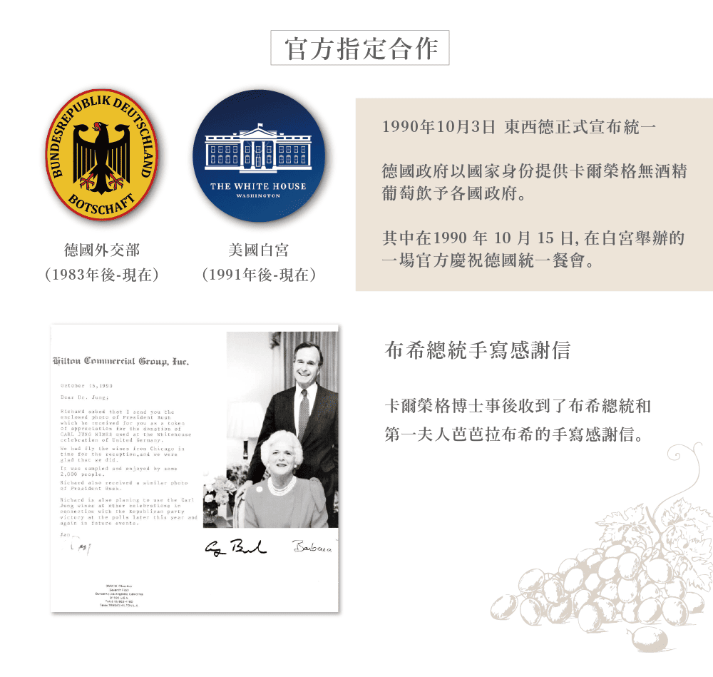 ESREPUBLKDEUTSCHLAND官方指定合作THE WHITE HOUSEWASHINGTONBOTSCHAFT德國外交部美國白宮(1983年後-現在)(1991年後-現在)1990年10月3日 東西德正式宣布統一德國政府以國家身份提供卡爾榮格無酒精葡萄飲予各國政府。其中在1990 年 10 月 15 日 在白宮舉辦的一場官方慶祝德國統一餐會。       tht I  you t     he   you s a tok  for the  of of    had  the s    for the    glad that we    and   people  received a  of  ,Richard    to  the CarlJung  at other  in  the  party at the polls later this year and in  events en布希總統手寫感謝信卡爾榮格博士事後收到了布希總統和第一夫人芭芭拉布希的手寫感謝信。