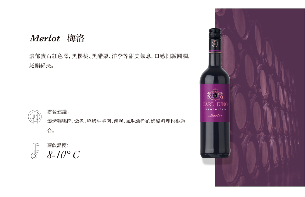Merlot 梅洛濃郁寶石紅色澤, 黑櫻桃､黑醋栗､洋李等甜美氣息,口感細緻圓潤,尾韻綿長。搭餐建議:燒烤雞鴨肉燉煮燒烤牛羊肉、漢堡,風味濃郁的奶酪料理也很適合。適飲溫度:8-10° CARL JUNGMerlot