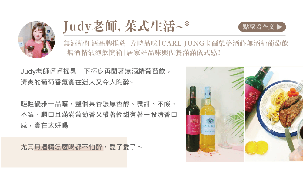 Judy老師, 茱式生活~*點擊看全文 無酒精紅酒品牌推薦|芳時品味| 卡爾榮格酒莊無酒精葡萄飲「無酒精氣泡飲開箱|居家好品味與佐餐滿滿儀式感!Judy老師輕輕搖晃一下杯身再聞著無酒精葡萄飲,清爽的葡萄香氣實在迷人又令人陶醉~輕輕優雅一品嚐,整個果香濃厚香醇、微甜、不酸、不澀、順口且滿滿葡萄香又帶著輕甜有著一股清香口感,實在太好喝尤其無酒精怎麼喝都不怕醉,愛了愛了~CARL GCARL JUN