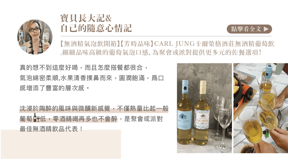 寶貝長大記&自己的隨意心情記點擊看全文 【無酒精氣泡飲開箱】【芳時品味】C JUNG卡爾榮格酒莊無酒精葡萄飲細細品味高級的葡萄氣泡口感,為聚會或派對提供更多元的佐餐選項!真的想不到這麼好喝,而且怎麼搭餐都很合,氣泡綿密柔順,水果清香撲鼻而來,圓潤飽滿,口感增添了豐富的層次感。沈浸於陶醉的風味與微醺新感覺,不僅熱量比起一般葡萄低,零酒精喝再多也不會醉,是聚會或派對最佳無酒精飲品代表!ARL TUNGTHE HERBY