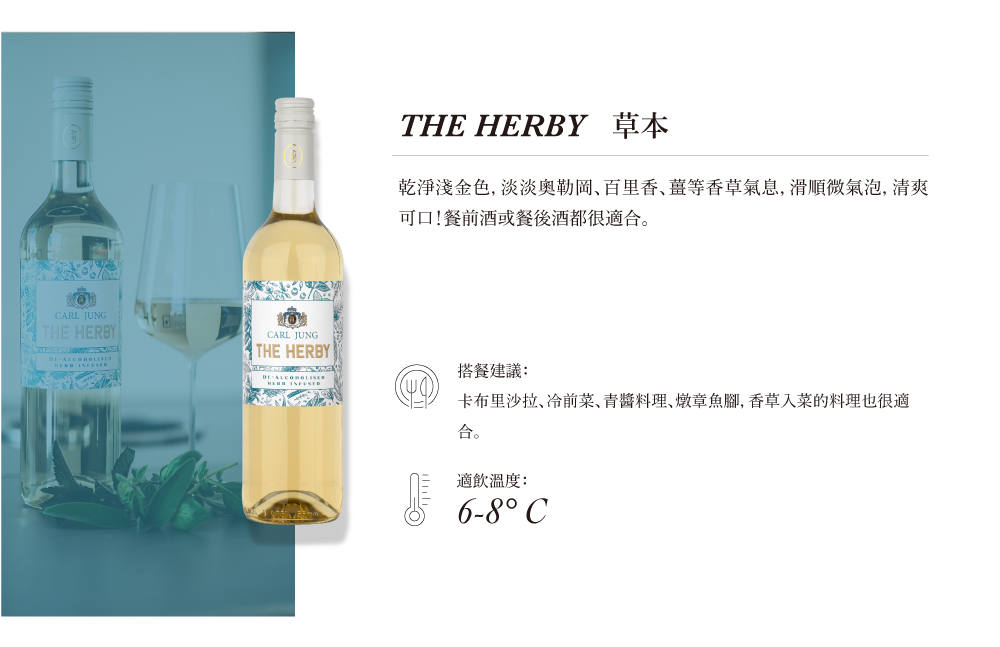 CARL JUNGTHE HERBY CARL JUNGTHE HERBYTHE HERBY 草本乾淨金色,淡淡奧勒岡百里香等香草氣息,滑順氣泡, 清爽可口!餐前酒或餐後酒都很適合。搭餐建議:卡布里沙拉、前菜、青料理、燉章魚腳,香草入菜的料理也很適合。適飲溫度:6-8°C