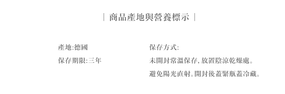 產地:德國保存期限:三年商品產地與營養標示保存方式:未開封常溫保存,放置陰涼乾燥處避免陽光直射。開封後蓋緊瓶蓋冷藏。