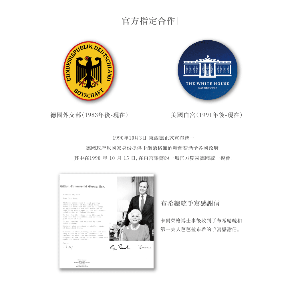 PUBLIKBUNSREPUTSCHLAND官方指定合作|BOTSCHAFT德國外交部(983年後-現在)THE WHITE HOUSEWASHINGTON美國白宮(1991年後-現在)1990年10月3日東西德正式宣布統一德國政府以國家身份提供卡爾榮格無酒精葡萄酒予各國政府。其中在1990 年 10月日在白宮舉辦的一場官方慶祝德國統一餐會。 Commercil Group  15 1990     1        DE  DE you    of     the ves     the ,   that     and  by  people,   a  of   is    the   the   at the    year and   events布希總統手寫感謝信卡爾榮格博士事後收到了布希總統和第一夫人芭芭拉布希的手寫感謝信。