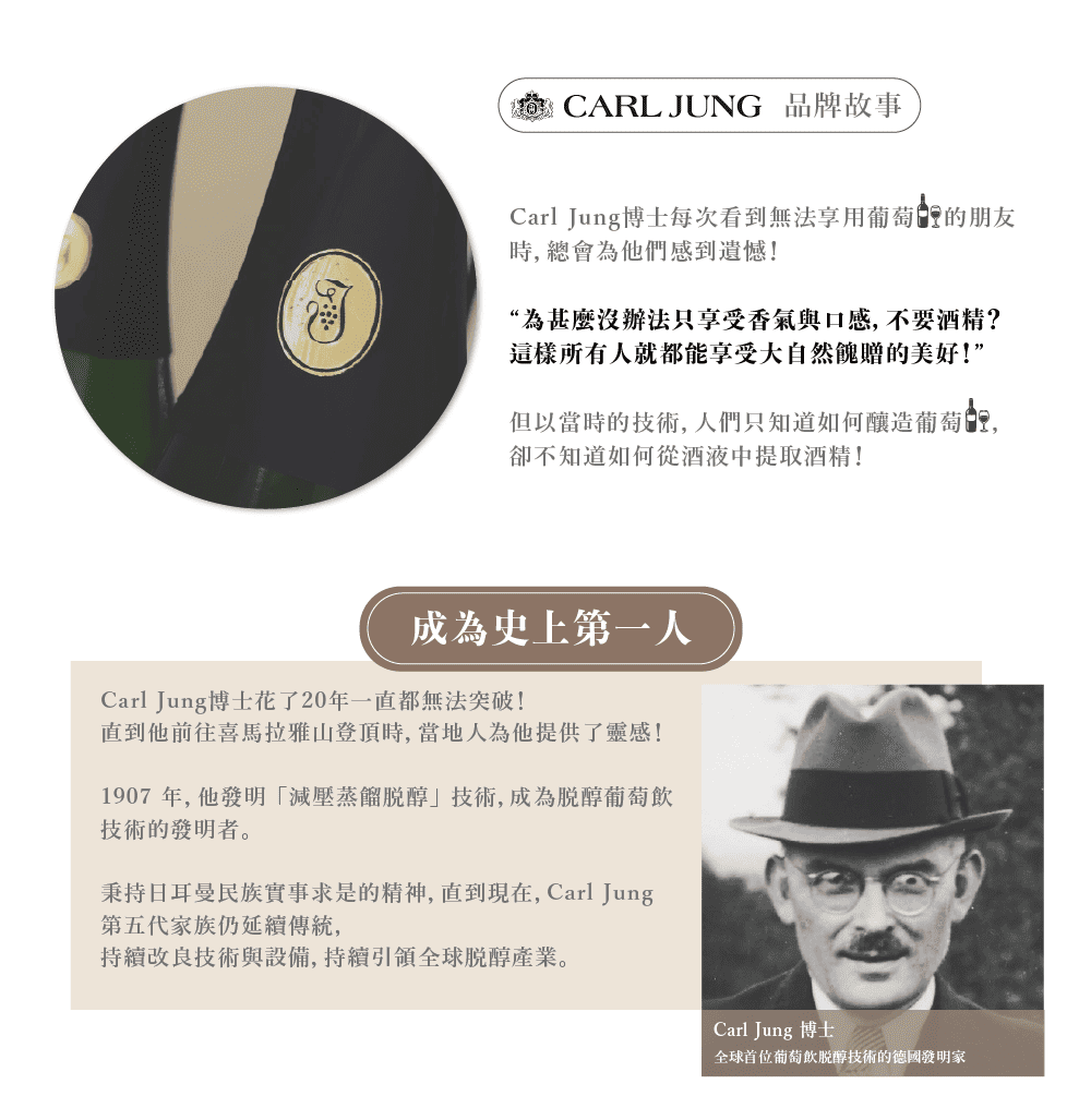 CARL JUNG 品牌故事Carl Jung博士每次看到無法享用葡萄的朋友時總會為他們感到遺憾!“為甚麼沒辦法只享受香氣與口感, 不要酒精?這樣所有人就都能享受大自然餽贈的美好!”但以當時的技術,人們只知道如何釀造葡萄,卻不知道如何從酒液中提取酒精!成為史上第一人Carl Jung博士花了20年一直都無法突破!直到他前往喜馬拉雅山登頂時,當地人為他提供了靈感!1907年,他發明「減壓蒸餾醇」技術,成為醇葡萄飲技術的發明者。秉持日耳曼民族實事求是的精神,直到現在,Carl Jung第五代家族仍延續傳統,持續改良技術與設備,持續全球醇產業。Carl Jung 博士全球首位葡萄飲醇技術的德國發明家