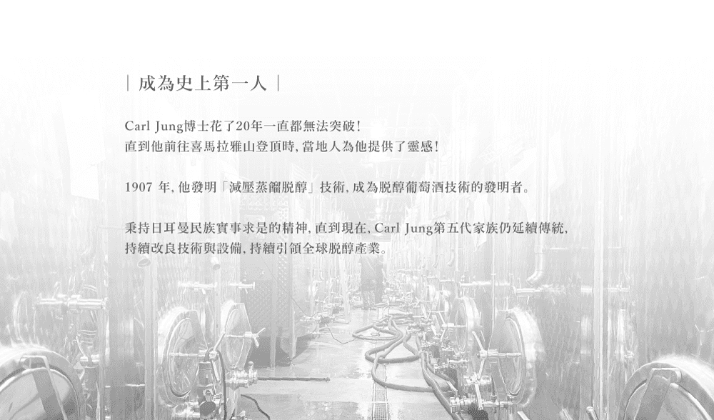 成為史上第一Carl Jung博士花了20年一直都無法突破!直到他前往喜馬拉雅山登頂時當地人為他提供了靈感!1907年,他發明減壓醇技術,成為醇葡萄酒技術的發明者。秉持日耳曼民族實事求是的精神,直到現在,Carl Jung第五代家族仍延續傳統,改良技術與設備,全球醇產業。