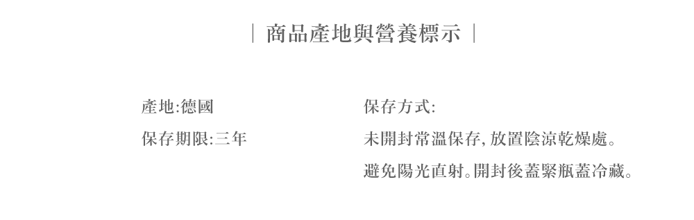 產地:德國保存期限:三年商品產地與營養標示保存方式:未開封常溫保存,放置陰涼乾燥處避免陽光直射。開封後蓋緊瓶蓋冷藏。