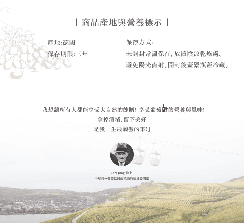 商品產地與營養標示 |產地:德國保存期限:三年保存方式:未開封常溫保存,放置陰涼乾燥處避免陽光直射。開封後蓋緊瓶蓋冷藏。「我想讓所有人都能享受大自然的餽贈!享受葡萄的營養與風味!拿掉酒精,留下美好是我一生最驕傲的事!」- Carl Jung 博士 -全球首位葡萄飲醇技術的德國發明家