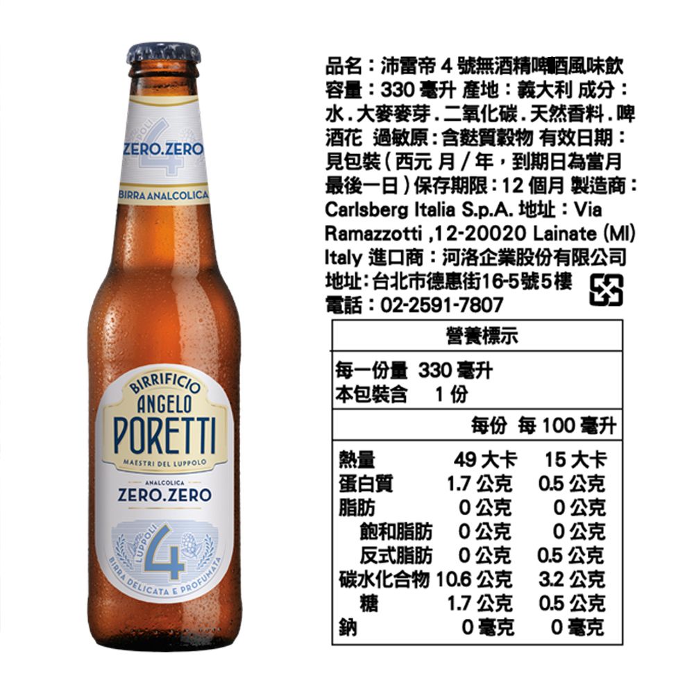 ZERO.ZEROBIRRA ANALCOLICA品名:沛雷帝4號無酒精啤酒風味飲容量:33 毫升 :義大利 成分:水.大麥麥芽.二氧化碳.天然香料.啤酒花 過敏原:含麩質穀物 有效日期:見包裝(西元月/年,到期日為當月最後一日)保存期限:12個月 製造商:Carlsberg Italia S.p.A. 地址:ViaRamazzotti,12-2020 Lainate (MI)Italy 進口商:河洛企業股份有限公司地址:台北市德惠街16-5號5樓電話:02-2591-7807營養標示每一份量 330 毫升BIRRIFICIOANGELOPORETTIMAESTRI DEL LUPPOLOANALCOLICAZERO.ZEROBIRRA DELICATA E PROFUMATA4本包裝含1份每份 每100毫升熱量49 大卡15大卡蛋白質1.7公克0.5公克脂肪0公克0公克飽和脂肪0公克0公克反式脂肪0公克0.5公克碳水化合物 10.6公克3.2公克糖1.7公克0.5公克鈉0毫克0毫克