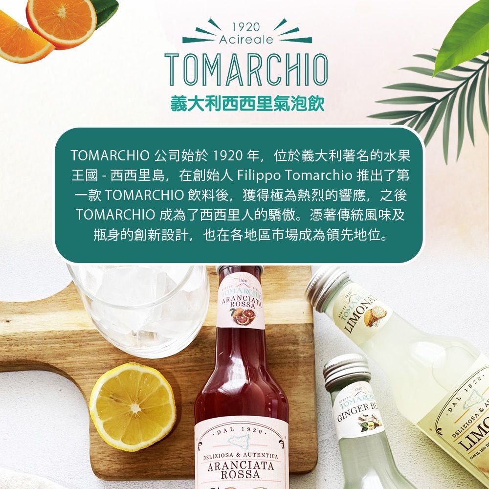 AcirealeTHIO義大利西西里氣泡飲TOIO 公司始於1920年,位於義大利著名的水果王國 - 西西里島,在創始人 Filippo Tomarchio 推出了第一款 TOMARCHIO 飲料後,獲得極為熱烈的響應,之後TOMARCHIO 成為了西西里人的驕傲。憑著傳統風味及瓶身的創新設計,也在各地區市場成為領先地位。1920OMARCROSSTOMAR 1920ELIZIOSA & AUTENTICAARANCIATAROSSA1920MARCHGINGER DAL 1920.DELIZIOSA & ACON IL 16% D