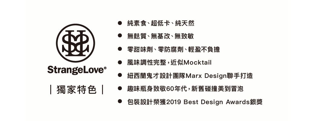 StrangeLove®| 獨家特色 | 純素食超低卡、純天然 無麩質、無基改、無致敏 零甜味劑、零防腐劑、輕盈不負擔 風味調性完整,近似Mocktail 紐西蘭鬼才設計團隊Marx Design聯手打造 趣味瓶身致敬60年代,新舊碰撞美到冒泡 包裝設計榮獲2019 Best Design Awards銀獎