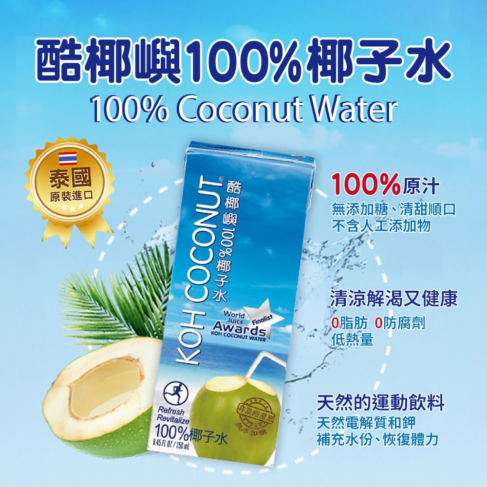 %泰國原裝進口10% Coconut Water酷椰嶼100%椰子水 KOH COCONUT100%原汁無添加糖、清甜順口不含人工添加物WorldJuiceFinalistAwardsKOH COCONUT WATER清涼解渴又健康0脂肪 0防腐劑低熱量RefreshRevitalize100%椰子水   天然的運動飲料天然電解質和鉀補充水份、恢復體力