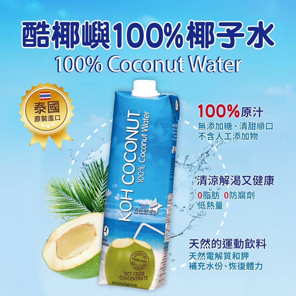 酷椰嶼100%椰子水100% Coconut Water泰國原裝進口 COCONUT100% Coconut Water100%原汁無添加糖、清甜順口不含人工添加物AwardsKOH COCONUT 清涼解渴又健康0脂肪 0防腐劑低熱量THAILANDNOT FROMCONCENTRATE天然的運動飲料天然電解質和鉀補充水份、恢復體力