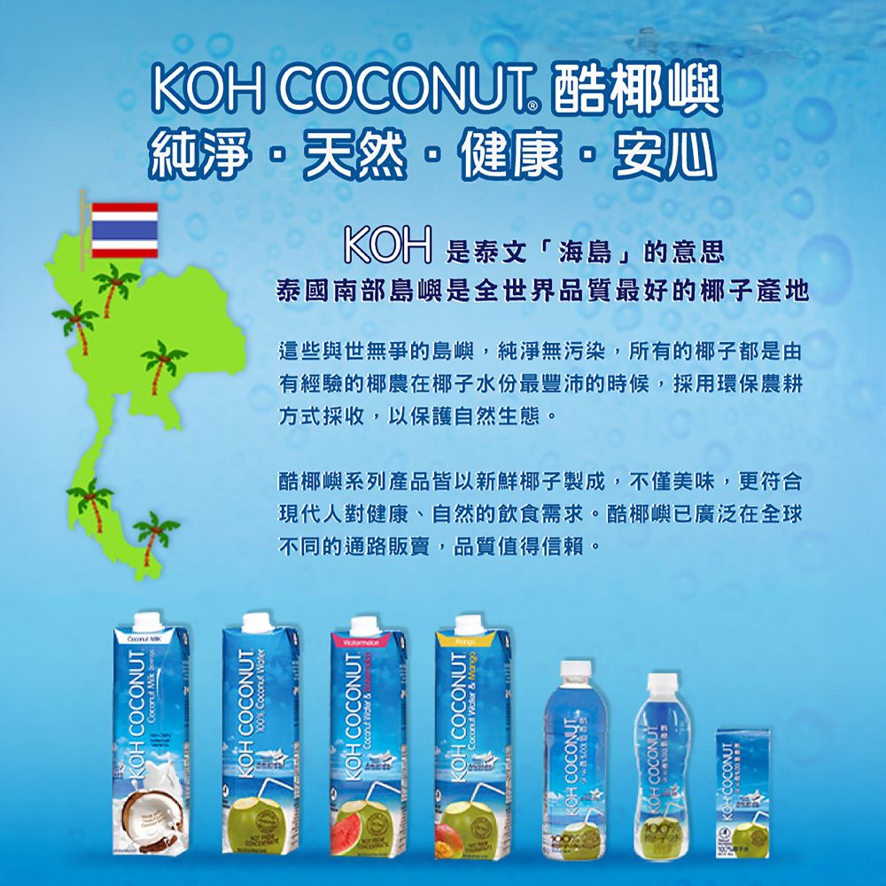 KOH COCONUT OH COCONUT OH COCONUTKOH COCONUT 酷椰嶼純淨天然健康·安心KOH 是泰文「海島」的意思泰國南部島嶼是全世界品質最好的椰子產地這些與世無爭的島嶼,純淨無污染,所有的椰子都是由有經驗的椰農在椰子水份最豐沛的時候,採用環保農耕方式採收,以保護自然生態。酷椰嶼系列產品皆以新鮮椰子製成,不僅美味,更符合現代人對健康、自然的飲食需求。酷椰嶼已廣泛在全球不同的通路販賣,品質值得信賴。 COCONUTKOH COCONUT