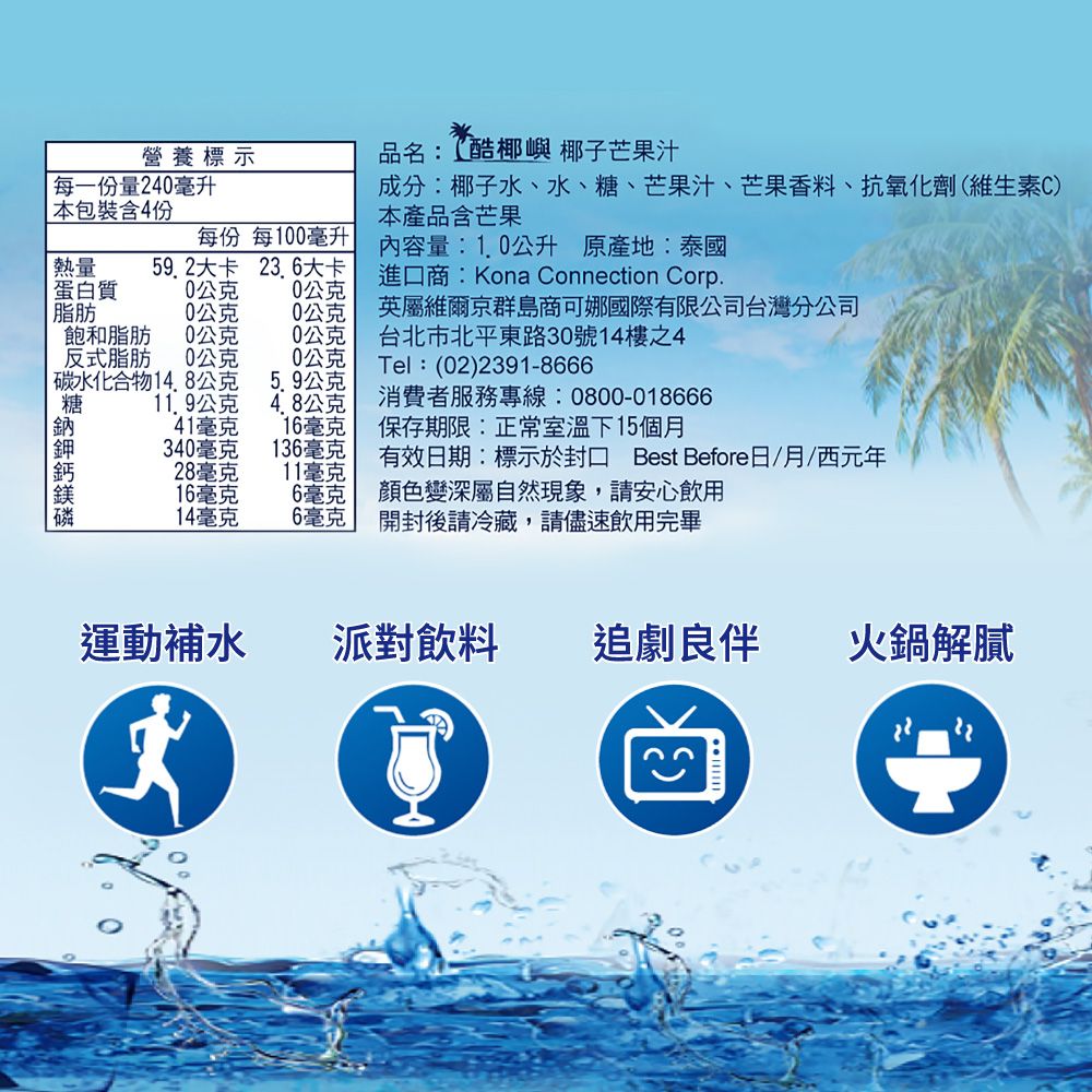 營養標示每一份量240毫升 本包裝含4份品名:酷椰嶼 椰子芒果汁成分:椰子水、水、糖、芒果汁、芒果香料、抗氧化劑(維生素C)本產品含芒果每份 每100毫升內容量:1.0公升 原產地:泰國熱量59.2大卡 23.6大卡進口商:Kona Connection Corp.蛋白質0公克0公克脂肪公克0公克英屬維爾京群島商可娜國際有限公司台灣分公司飽和脂肪0公克0公克台北市北平東路30號14樓之4反式脂肪0公克0公克Tel:(02)2391-8666 碳水化合物1公克5.9公克糖11.9公克4.8公克消費者服務專線:0800-01866641毫克16毫克保存期限:正常室溫下15個月340毫克136毫克有效日期:標示於封口 Best Before日/月/西元年28毫克11毫克16毫克6毫克顏色變深屬自然現象,請安心飲用14毫克6毫克開封後請冷藏,請儘速飲用完畢運動補水派對飲料追劇良伴 火鍋解膩