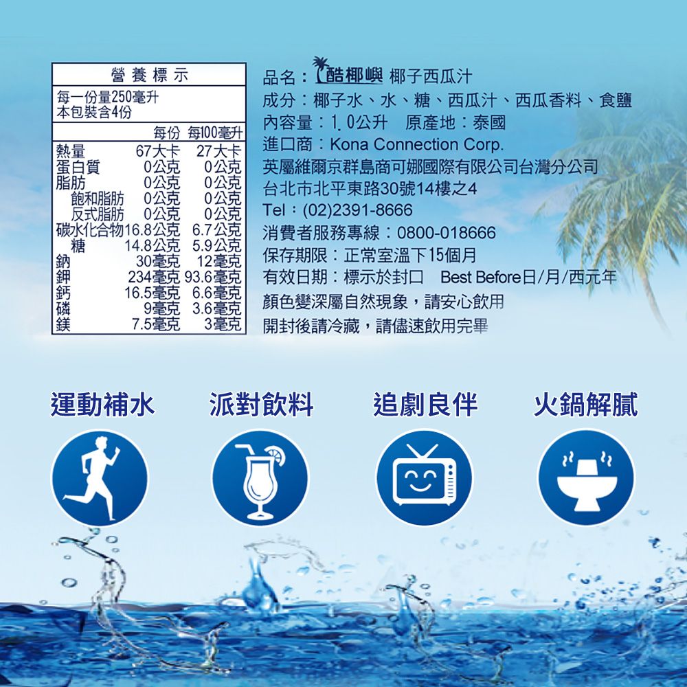 營養標示品名:酷椰嶼 椰子西瓜汁每一份量250毫升本包裝含4份成分:椰子水、水、糖、西瓜汁、西瓜香料、食鹽內容量:1.0公升 原產地:泰國熱量蛋白質每份 每100毫升67大卡 27大卡0公克 0公克進口商:Kona Connection Corp.英屬維爾京群島商可娜國際有限公司台灣分公司脂肪 糖0公克 0公克飽和脂肪0公克 公克反式脂肪0公克0公克|碳水化合物16.8公克 6.7公克14.8公克 5.9公克30毫克 12毫克234毫克 93.6毫克16.5毫克 6.6毫克9毫克 3.6毫克7.5毫克3毫克台北市北平東路30號14樓之4Tel:(02)2391-8666消費者服務專線:0800-018666保存期限:正常室溫下15個月顏色變深屬自然現象,請安心飲用有效期:標示於 Best Before日/月/西元年開封後請冷藏,請儘速飲用完畢運動補水派對飲料追劇良伴火鍋解膩