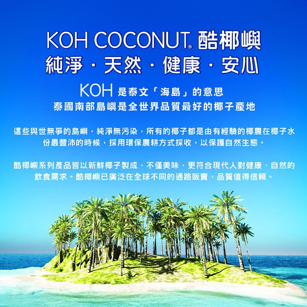 KOH COCONUT 酷嶼純淨天然健康·安心KOH 泰文「海島」的意思泰國南部島嶼是全世界品質最好的椰子產地這些與世無爭的島嶼,純淨無污染,所有的椰子都是由有經驗的椰農在椰子水份最豐沛的時候,採用環保農耕方式採收,以保護自然生態。酷椰嶼系列產品皆以新鮮椰子製成,不僅美味,更符合現代人對健康、自然的飲食需求。酷椰嶼已廣泛在全球不同的通路販賣,品質值得信賴。