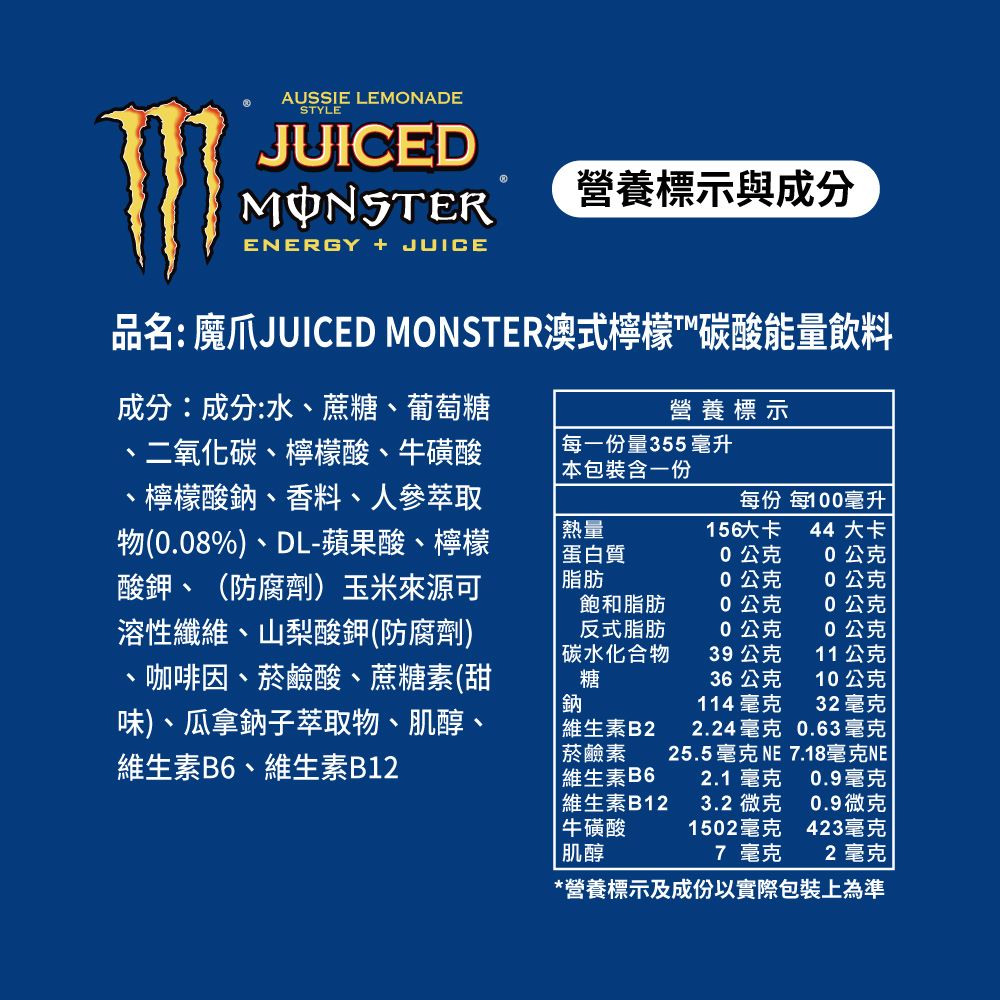 AUSSIE LEMONADESTYLEJUICEDMONSTERENERGY  JUICE營養標示與成分品名: 魔爪JUICED MONSTER澳式檸檬™碳酸能量飲料成分:成分:水、蔗糖、葡萄糖、二氧化碳、檸檬酸、牛磺酸檸檬酸鈉、香料、人參萃取物(0.08%)、DL-蘋果酸、檸檬酸鉀、(防腐劑)玉米來源可溶性纖維、山梨酸鉀(防腐劑)咖啡因、菸鹼酸、蔗糖素(甜味)、瓜拿鈉子萃取物、肌醇、維生素B6、維生素B12營養標示每一份量355毫升本包裝含一份每份 每100毫升熱量156大卡 44 大卡蛋白質0公克0公克脂肪0公克0公克飽和脂肪0公克0公克反式脂肪0公克0公克碳水化合物39公克11公克糖鈉36公克10公克114 毫克32毫克 維生素B22.24毫克 0.63毫克菸鹼素25.5毫克 NE 7.18毫克NE | 維生素B62.1毫克0.9毫克|維生素B123.2 微克0.9微克牛磺酸1502毫克423毫克|肌醇7 毫克2 毫克*營養標示及成份以實際包裝上為準