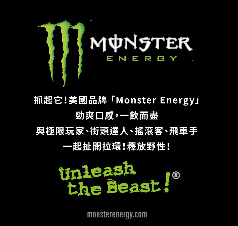 MONSTERENERGY抓起它美國品牌「Monster Energy勁爽口感,一飲而盡與極限玩家、街頭達人、搖滾客、飛車手一起扯開拉環!釋放野性!Unleashthe Beast !®monsterenergy.com