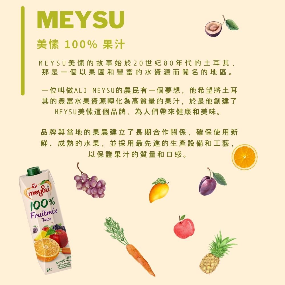 MEYSU美愫 100% 果汁MEYSU美愫的故事始於20世纪80年代的土耳其,那是一個以果園和豐富的水資源而聞名的地區。一位叫做ALI MEYSU的農民有一個夢想,他希望將土耳其的豐富水果資源轉化為高質量的果汁,於是他創建了MEYSU美愫這個品牌,為人們帶來健康和美味。品牌與當地的果農建立了長期合作關係,確保使用新鮮、成熟的水果,並採用最先進的生產設備和工藝,以保證果汁的質量和口感。meySu100%FruitmixJuiceNo  added