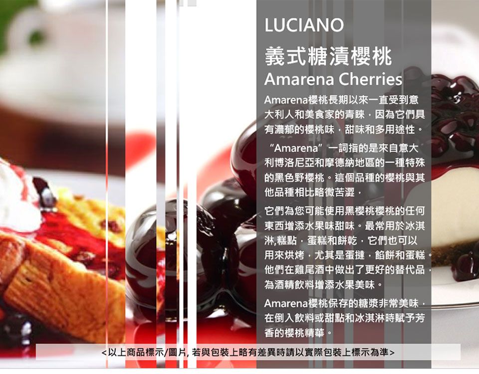 LUCIANO義式糖漬櫻桃Amarena CherriesAmarena櫻桃長期以來一直受到意大利人和美食家的青睞因為它們具有濃郁的櫻桃味甜味和多用途性。Amarena”一詞指的是來自意大利博洛尼亞和摩德納地區的一種特殊的黑色野樱桃。這個品種的櫻桃與其他品種相比略微苦澀它們為您可能使用黑櫻桃櫻桃的任何東西增添水果味甜味。最常用於冰淇淋糕點蛋糕和餅乾它們也可以用來烘烤,尤其是蛋撻,餡餅和蛋糕。他們在雞尾酒中做出了更好的替代品為酒精飲料增添水果美味。Amarena櫻桃保存的糖漿非常美味在倒入飲料或甜點和冰淇淋時賦予芳香的櫻桃精華。以上商品標示/圖片,若與包裝上略有差異時請以實際包裝上標示為準