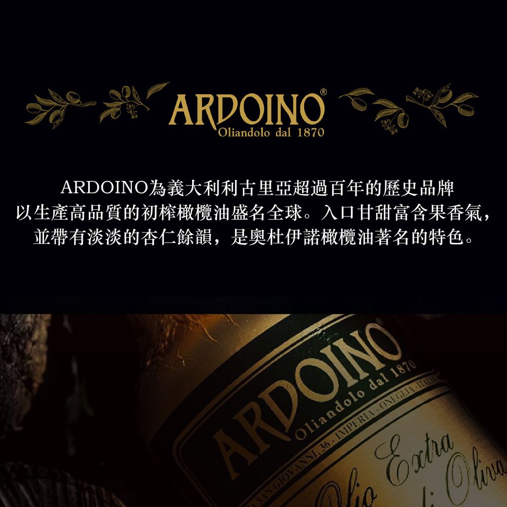 ARDOINOOliandolo dal 1870ARDOINO為義大利利古里亞超過百年的歷史品牌以生產高品質的初榨橄欖油盛名全球。入口甘甜富含果香氣並帶有淡淡的杏仁餘韻,是奧杜伊諾橄欖油著名的特色。Oliandolo dal 1870ARDOINO IMPERIA,