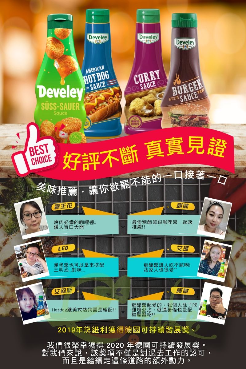 DeveleyDeveleyDeveleyDeveley SÜSS-SAUERSauceAMERICANHOT DOGSAUCECURRYSAUCEBURGER SAUCEBESTCHOICE好評不斷 真實見證美推薦讓你欲罷不能的一口接著一口霸王花烤肉必備的咖哩 讓人胃口大開最愛糖醋咖哩醬,超級推薦!!LEO艾瑪漢堡醬也可以拿來搭配三明治味糖醋醬讓人吃不膩啊!我家人也很愛「艾莉斯阿草Hotdog跟美式熱狗醬是絕配!!糖醋醬超愛的,我個人除了吃雞塊必沾,就連也是配糖醋醬吃!!2019年黛維利獲得德國可持續發展獎。我們很榮幸獲得 2020 年德國可持續發展獎。對我們來說,該獎項不僅是對過去工作的認可,而且是繼續走這條道路的額外動力。