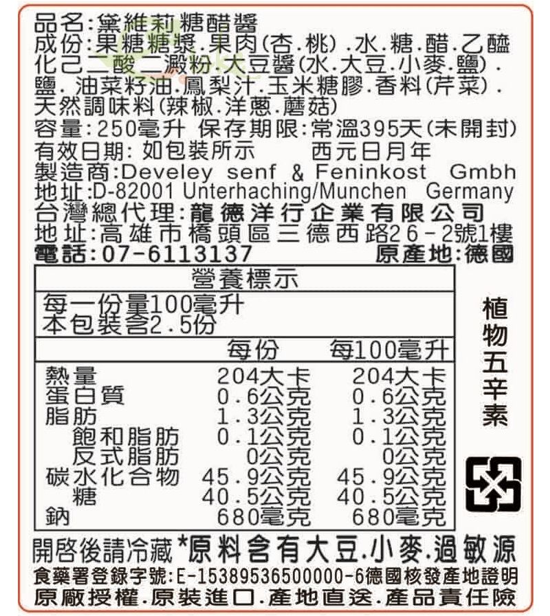 名:黛維莉糖醋醬份:果糖糖漿果肉(杏桃糖醋乙醯化己二酸二澱粉大豆醬(水大豆小麥鹽)鹽油菜籽油鳳梨汁玉米糖膠香料(芹菜)天然調味料(辣椒.洋蔥.蘑菇)容量:250毫升 保存期限:常溫395天(未開封)有效日期:如裝所示 西元日月年製造商:Develey senf & Feninkost Gmbh地址:D-82001 Unterhaching/Munchen Germany台灣總代理:龍德洋行企業有限公司地址:高雄市橋頭區三德西路26-2號1樓電話:07-6113137原產地:德國營養標示本包裝含2.5份每一份量100毫升包每份每100毫升熱量204大卡204大卡蛋白質0.6公克0.6公克脂肪1.3公克1.3公克飽和脂肪0.1公克0.1公 反式脂肪碳水化合物糖0公克45.9公克45.9公40.5公克40.5公 680毫克680毫克開啓後請冷藏 *原 料含有大豆小麥.過敏源食藥署登錄字號:E-15389536500000-6德國核發產地證明原廠授權.原裝進口.產地直送.產品責任險