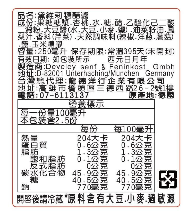 品名:黛維莉糖醋醬成份:果糖糖漿水糖醋乙醯化己二酸二澱粉.大豆醬(水.大豆.小麥.鹽).油菜籽油.鳳梨汁.香料(芹菜).天然調味料(辣椒.洋蔥.蘑菇).鹽.玉米糖膠容量:250毫升 保存期限:常溫395天(未開封)有效日期:如包裝所示 西元日月年製造商:Develey senf & Feninkost Gmbh地址:D-82001 Unterhaching/Munchen Germany台灣總代理:龍德洋行企業有限公司地址:高雄市橋頭區德西路26-2號1樓電話:07-6113137原產地:德國「每一份量100毫升營養標示 包裝含2.5份每份每100毫升熱量204大卡204大卡蛋白質0.6公克0.6公克脂肪1.3公克1.3公克飽和脂肪0.1公克0.1公克 反式脂肪碳水化合物糖0公克0公克45.9公克45.9公克40.5公克40.5公克770毫克770毫克開啓後請冷藏 *原 料 含有大豆.小麥.過敏源