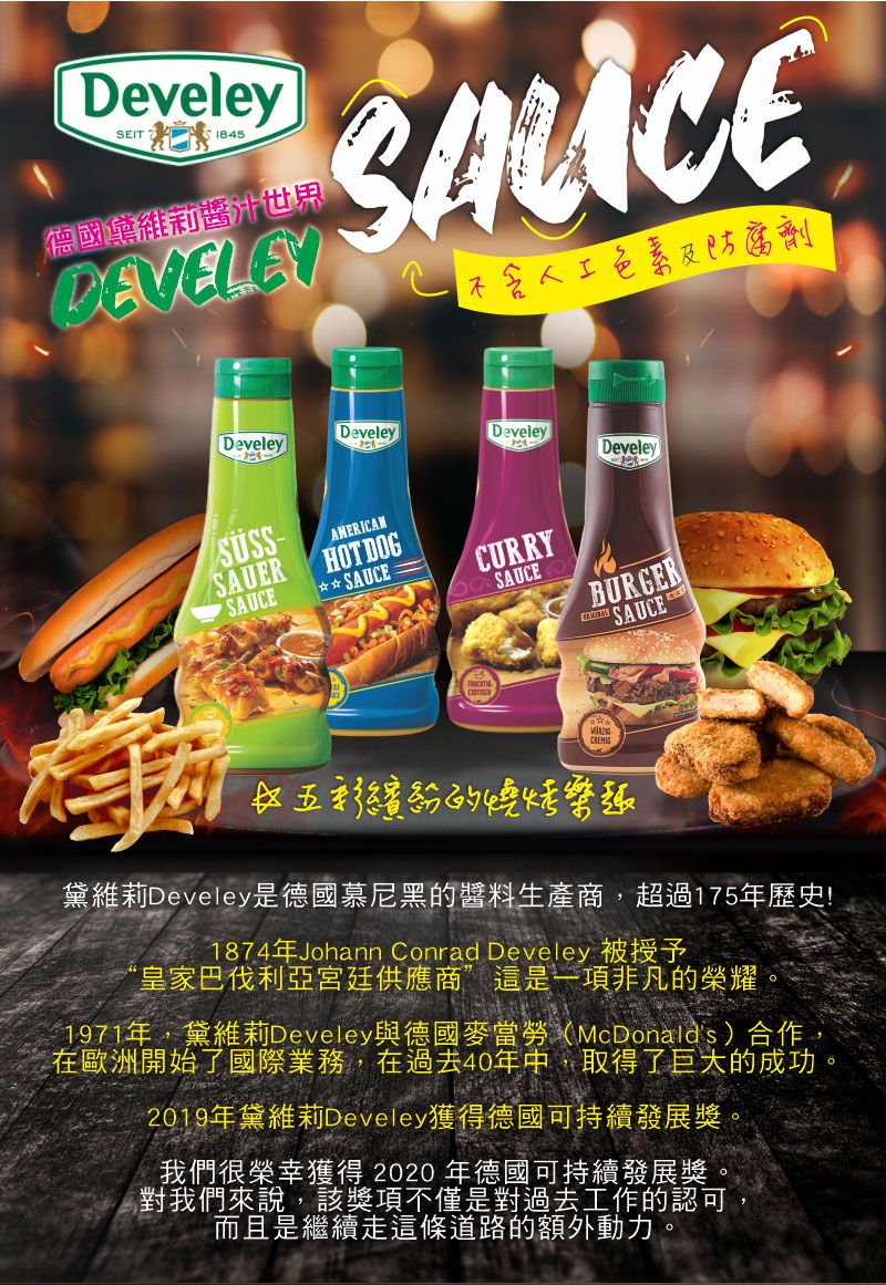 DeveleySEIT  德國黛維莉醬汁世界DEVELEYCE防腐劑DeveleyDeveleyDeveleyDeveleySAUERSAUCEAMERICANHOT DOG☆ SAUCECURRYSAUCEBURGERSAUCE☆的燒烤樂趣黛維莉Develey是德國慕尼黑的醬料生產商,超過175年歷史!1874年Johann Conrad Develey 被授予“皇家巴伐利亞宮廷供應商”這是一項非凡的榮耀1971年,黛維莉Develey與德國麥當勞(McDonalds)合作,在歐洲開始了國際業務,在過去40年中,取得了巨大的成功2019年黛維莉Develey獲得德國可持續發展獎。我們很榮幸獲得2020年德國可持續發展獎。對我們來說,該獎項不僅是對過去工作的認可,而且是繼續走這條道路的額外動力。