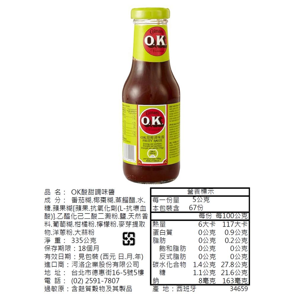 OKColmanOKOK甜酸调味酱FRUITY SAUCEInergy    portion per  (per 品名:OK酸甜調味醬營養標示成 分: 番茄糊椰棗糊蒸餾醋水糖蘋果糊蘋果抗氧化劑(L-抗壞血酸)].乙醯化己二酸二澱粉.鹽.天然香料.葡萄糊.柑橘粉.檸檬粉.麥芽提取物.洋蔥粉.大蒜粉淨重:35公克每一份量本包裝含5公克每份 每1公克熱量6大卡 117大卡3蛋白質脂肪0公克0.9公克0公克0.2公克保存期限:18個飽和脂肪0公克0公克有效期:見包裝(西元日.月.年)進口商:河洛企業股份有限公司地址: 台北市德惠街16-5號5樓電話: (02) 2591-7807反式脂肪0公克0公克碳水化合物糖1.4公克27.8公克1.1公克21.6公克鈉8毫克163毫克過敏原:含麩質穀物及其製品 地:西班牙34659