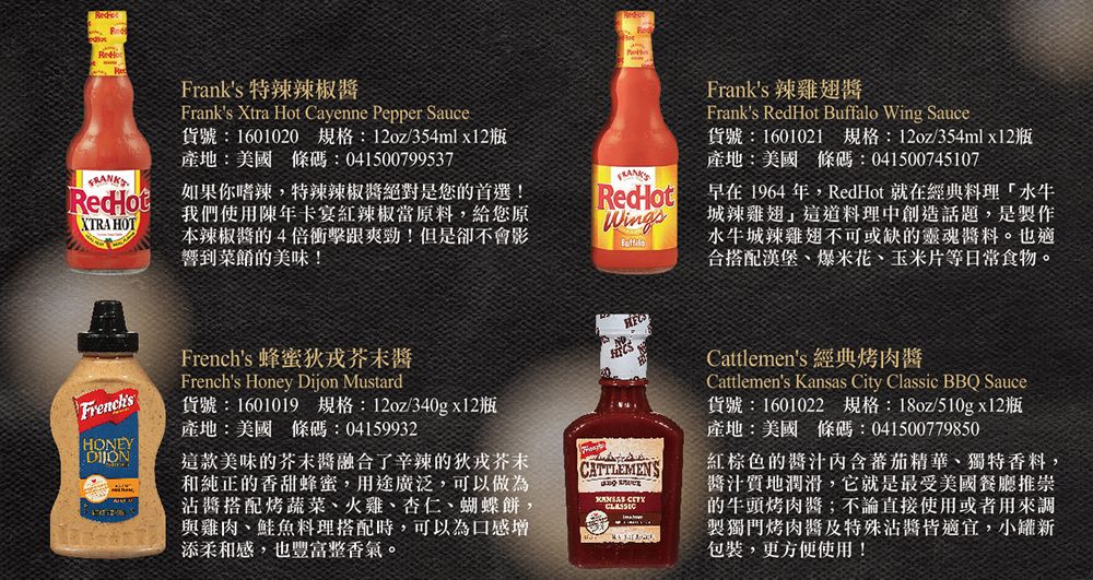 Franks 特辣椒Franks Xtra Hot Cayenne Pepper Sauce貨號 1601020規格:12oz/354mlx12瓶產地:美國 條碼:041500799537RedHot:如果你嗜辣,特辣辣椒絕對是您的首選!XTRA HOT我們使用陳年卡宴紅辣椒當原料,給您原本辣椒的4倍衝擊跟爽勁!但是卻不會影響到菜餚的美味!RedHotWingsFranks 辣雞翅Franks RedHot Buffalo Wing Sauce貨號:1601021 規格:12oz/354mlx12瓶產地:美國 條碼:041500745107早在1964年,RedHot 就在經典料理水牛城辣雞翅這道料理中創造話題,是製作水牛城辣雞翅不可或缺的靈魂料。也適合搭配漢堡、爆米花、玉米片等日常食物。 蜂蜜狄FrenchsFrenchs Honey Dijon MustardHONEY貨號: 1601019 規格:12oz/340gx12瓶產地:美國 條碼:04159932這款美味的芥末融合了辛辣的狄戎芥末和純正的香甜蜂蜜,用途廣泛,可以做為沾搭配烤蔬菜、火雞、杏仁、蝴蝶餅,與雞肉、鮭魚料理搭配時,可以為口感增添柔和感,也豐富整香氣。CATTLEMENS Cattlemens 經典烤肉醬Cattlemens Kansas City Classic BBQ Sauce貨號:1601022 規格:18oz/510gx12瓶產地:美國 條碼:041500779850紅棕色的內含蕃茄精華、獨特香料,醬汁潤滑,它就是最受美國餐廳推崇的牛頭烤肉醬;不論直接使用或者用來調製獨門烤肉醬及特殊沾醬皆適宜,小罐新包裝,更方便使用!