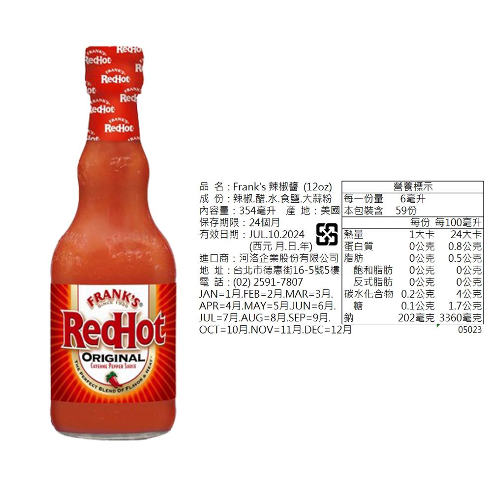 Rot Red品名: Franks 辣椒酱 (12oz營養標示成份:辣椒醋水食鹽.大蒜粉 每一份量內容量:354毫升 產地:美國 本包裝含保存期限:24個6毫升59份每份 每1毫升有效期:JUL.10.2024熱量1大卡24大卡(西元.日.年)進口商:河洛企業股份有限公司地 址:台北市德惠街16-5號5樓電 話 : (02) 2591-7807蛋白質0公克0.8公克脂肪0公克0.5公克飽和脂肪0公克0公克反式脂肪0公克0公克JAN=1月.FEB=2月.MAR=3月.APR=4月.MAY=5月.JUN=6月.碳水化合物0.2公克4公克糖0.1公克1.7公克202毫克3360毫克05023FRANKSRedHotORIGINAL  PERFECT BLEND   HJUL=7月.AUG=8月.SEP=9月鈉OCT=10月.NOV=11月.DEC=12月