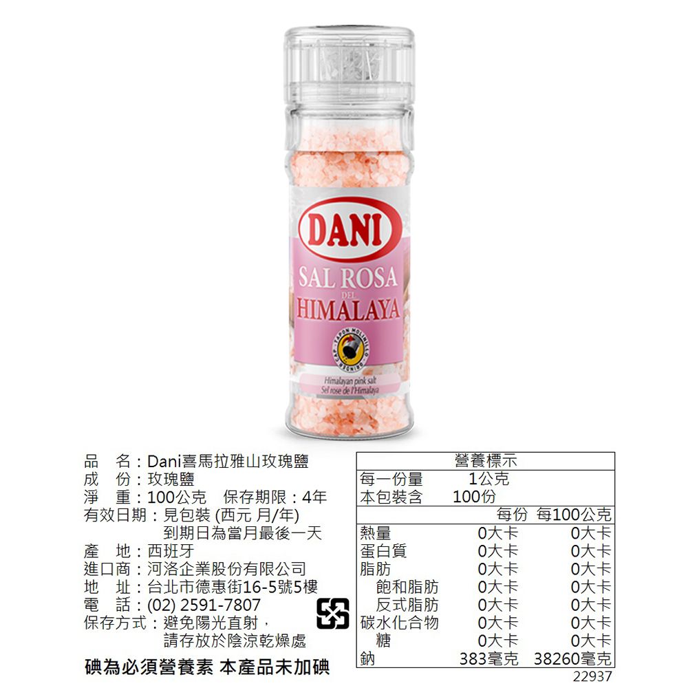 DANISAL ROSADELHIMALAYAHimalayan pink satSel  de 品名:Dani喜馬拉雅山玫瑰鹽成份:玫瑰鹽營養標示每一份量1公克淨重:1公克 保存期限:4年有效日期:見包裝(西元月年) 包裝含100份每份 每100公克到期日為當月最後一天熱量0大卡0大卡產地:西班牙進口商:河洛企業股份有限公司地址:台北市德惠街16-5號5樓電話:(02) 2591-7807保存方式:避免陽光直射蛋白質0大卡0大卡脂肪0大卡0大卡飽和脂肪0大卡0大卡反式脂肪0大卡0大卡|碳水化合物0大卡0大卡請存放於陰涼乾燥處糖0大卡0大卡碘為必須營養素 本產品未加碘鈉383毫克 38260毫克|22937