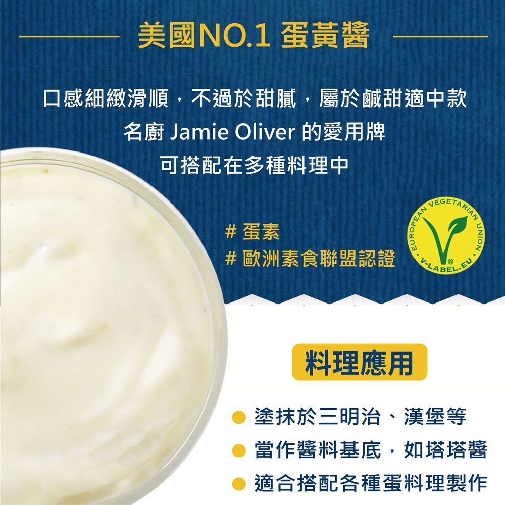 美國NO.1 蛋黃醬口感細緻滑順,不過於甜膩,屬於鹹甜適中款名廚 Jamie Oliver 的愛用牌可搭配在多種料理中#蛋素EANVEGETV-LTARIANEL.EU#歐洲素食聯盟認證 料理應用塗抹於三明治、漢堡等當作醬料基底,如塔塔醬 適合搭配各種蛋料理製作
