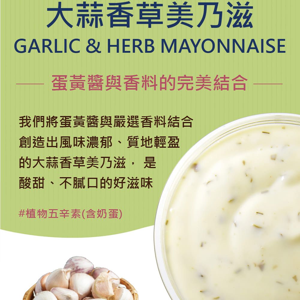 大蒜香草美乃滋GARLIC & HERB MAYONNAISE蛋黃醬與香料的完美結合我們將蛋黃醬與嚴選香料結合創造出風味濃郁、質地輕盈的大蒜香草美乃滋, 是酸甜、不膩口的好滋味#植物五辛素(含奶蛋)