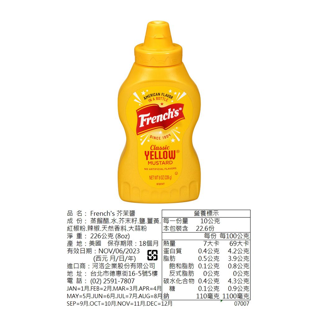 AMERICAN FLAVOR A FrenchsSINCE ClassicYELLOW MUSTARDNO ARTIFICIAL FLAVORSNET WT 8  (226 品名:Frenchs 芥茉營養標示成 份:蒸餾醋水.芥末籽.鹽.薑黃.每一份量10公克紅椒粉.辣椒.天然香料.大蒜粉本包裝含22.6份淨重:226公克(8oz)每份 每100公克產 地:美國 保存期限:18個月 熱量7大卡69大卡有效日期:NOV/06/2023(西元月/日/年)蛋白質0.4公克4.2公克脂肪0.5公克3.9公克進口商:河洛企業股份有限公司地 址:台北市德惠街16-5號5樓電 話:(02) 2591-7807飽和脂肪0.1公克0.8公克反式脂肪0公克0公克 碳水化合物0.4公克4.3公克JAN=1月.FEB=2月.MAR=3月=4月 糖0.1公克0.9公克MAY=5月.JUN=6月.JUL=7月.AUG=8月鈉110毫克1100毫克SEP=9月.OCT=10月.NOV=11月.DEC=12月07007