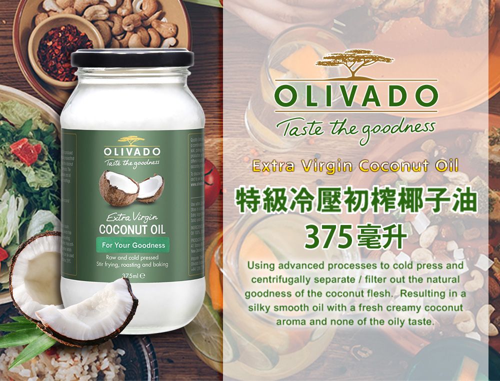 OLIVADO Taste the goodness.Extra VirginCOCUT OILFor Your GoodnessON 41 Raw and cold pressedStir frying, roasting and baking375ml eCOLIVADOTaste the goodnessExtra Virgin Coconut Oil特級初椰子油375毫升Using advanced processes to cold press andcentrifugally separate  filter out the naturalgoodness of the coconut flesh. Resulting in asilky smooth oil with a fresh creamy coconutaroma and none of the oily taste.