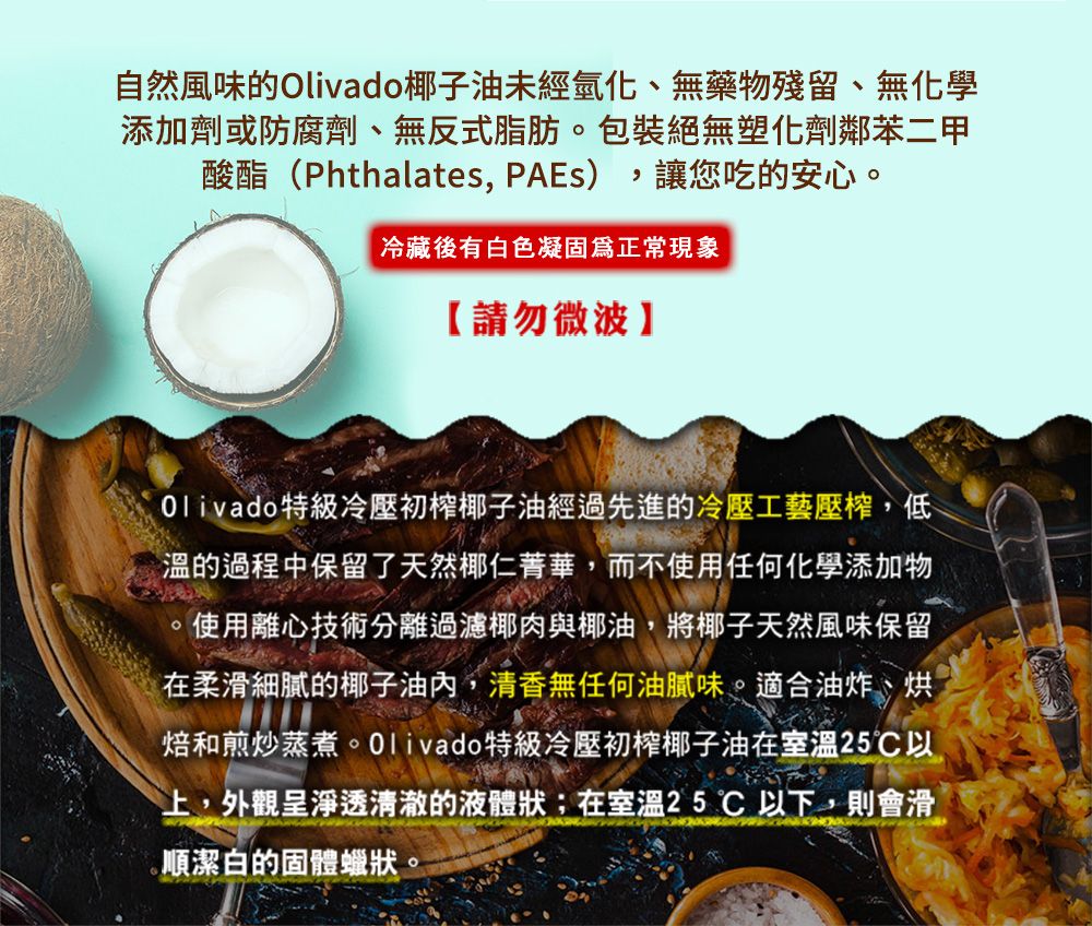 自然風味的Olivado椰子油未經氫化、無藥物殘留、無化學添加劑或防腐劑、無反式脂肪包裝絕無塑化劑鄰苯二甲讓您吃的安心。酸酯(Phthalates PAEs)冷藏後有白色凝固正常現象【請勿微波Olivado 特級冷壓初椰子油經過先進的冷壓工藝壓,低溫的過程中保留了天然椰仁菁華,而不使用任何化學添加物。使用離心技術分離過濾椰肉與椰油,將椰子天然風味保留在柔滑細膩的椰子油,清香無任何油膩味。適合油炸、烘焙和煎炒蒸煮。Olivado特級冷壓初榨椰子油在室溫25以上,外觀呈淨透清澈的液體狀;在室溫25以下,則會滑順潔白的固體蠟狀。