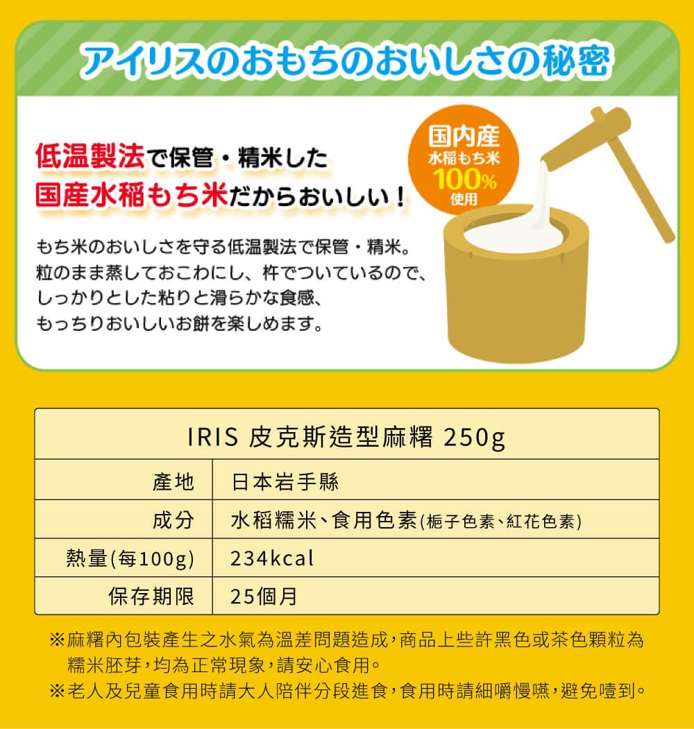 アイリスのおもちのおいしさの秘密低温製法で保管 精米した国水稲もち米だからおいしい!もち米のおいしさを守る低温製法で保管 精米。粒のまま蒸しておこわにし、 でついているので、しっかりとした粘りと滑らかな食感、もっちりおいしいお餅を楽しめます。国内産水稲もち米100%使用IRIS 皮克斯造型麻 250g 日本岩手成分水稻糯米、食用色素 (梔子色素、紅花色素 )234kcal熱量 (100g)保存期限 25個月※麻糬包裝產生之水氣為溫差問題造成商品上些許黑色或茶色顆粒為糯米胚芽,均為正常現象,請安心食用。※老人及兒童食用時請大人陪伴分段進食,食用時請細嚼慢嚥,避免噎到。