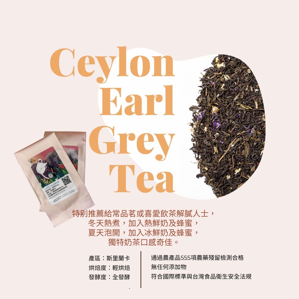 CeylonEarlGreyTea特別推薦給品茗或喜愛飲茶解膩人士,冬天熱煮,加入熱鮮奶及蜂蜜,夏天泡開,加入冰鮮奶及蜂蜜,獨特奶茶口感奇佳。產區斯里蘭卡通過農產品555項農藥殘留檢測合格烘焙度:輕烘焙無任何添加物發酵度:全發酵符合國際標準與台灣食品衛生安全法規