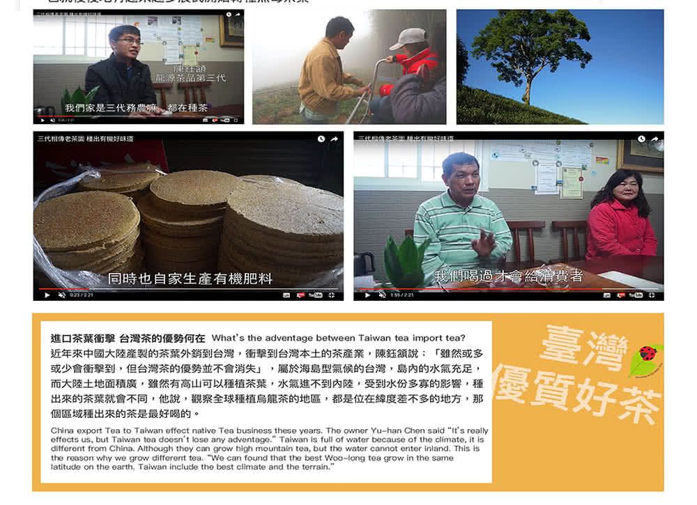 龍源茶第三代我們家是三代務農嘛都在種茶三代 好 同時也自家生產有機肥料我們喝過才會給消費者臺灣進口茶葉衝擊 台灣茶的優勢何在 Whats the adventage between Taiwan tea import tea?近年來中國大陸產製的茶葉外銷到台灣衝擊到台灣本土的茶產業陳說「雖然或多或少會衝擊到但台灣茶的優勢並不會消失,屬於海島型氣候的台灣,島內的水氣充足,而大陸土地面積廣,雖然有高山可以種植茶葉,水氣進不到內陸,受到水份多寡的影響,種出來的茶葉就會不同,他說,觀察全球種植烏龍茶的地區,都是位在緯度差不多的地方,那個區域種出來的茶是最好喝的。China export Tea to Talwan effect native Tea business these years The owner Yu-han Chen said  reallyeffects us, but Taiwan tea doesnt lose any adventage. Taiwan is full of water because of the climate, it isdifferent from China. Although they can grow high mountain tea, but the water cannot enter inland. This isthe reason why we grow different tea. We can found that the best Woo-long tea grow in the same on the earth, Taiwan include the best climate and the terrain.優質好茶