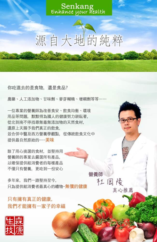 SenkangEnhance your health源自大地的純粹你吃進去的食物,還是食品?農藥、人工添加物、甘味劑、麥芽糊精、增稠劑等等……一位專業的營養師為改善食安、飲食均衡、環境用品等問題,默默為國人的健康努力耕耘著,從北到南不停找尋無毒無添加物的天然食材,還原上天賜予我們真正的飲食,並合併中醫及西方營養學觀點,從傳統飲食文化中提供最自然原始的美味除了用心挑選的食材,並堅持用營養師的專業去嚴選所有產品,以確保提供給消費者的每樣產品不僅只有營養,更吃到一份安心營養師多年來,我們一路堅持至今,杜岡陵只為提供給消費者最真心的禮物-無價的健康真心推薦只有擁有真正的健康,我們才能擁有一家子的幸福