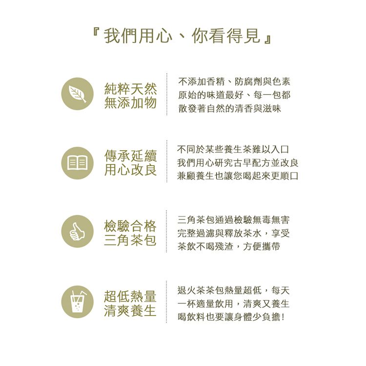 『我們用心你看得見』純粹天然無添加物不添加香精、防腐劑與色素原始的味道最好、每一包都散發著自然的清香與滋味傳承延續用心改良不同於某些養生茶難以入口我們用心研究古早配方並改良兼顧養生也讓您喝起來更順口檢驗合格三角茶包三角茶包通過檢驗無毒無害完整過濾與釋放茶水,享受茶飲不喝殘渣,方便攜帶超低熱量清爽養生退火茶茶包熱量超低,每天一杯適量飲用,清爽又養生喝飲料也要讓身體少負擔!