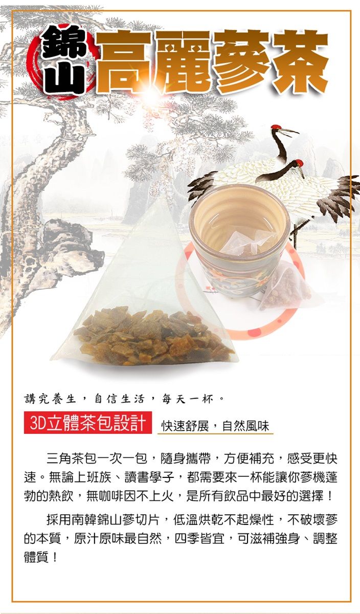 高麗茶講究養生,自信生活,每天一杯。3D立體茶包設 快速舒展,自然風味三角茶包一次一包,隨身攜帶,方便補充,感受更快速。無論上班族、讀書學子,都需要來一杯能讓你機蓬勃的熱飲,無咖啡因不上火,是所有飲品中最好的選擇!採用南韓錦山蔘切片,低溫烘乾不起燥性,不破壞蔘的本質,原汁原味最自然,四季皆宜,可滋補強身、調整體質!