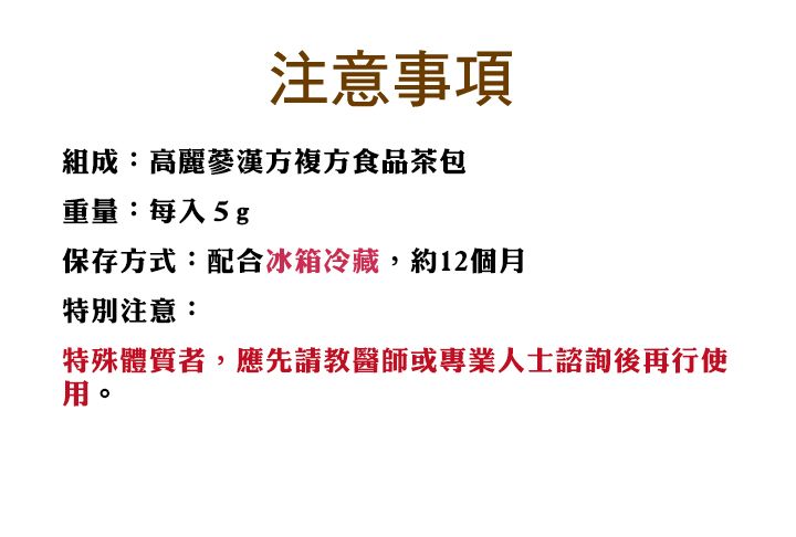 注意事項組成:高麗蔘漢方複方食品茶包重量:每入5g保存方式:配合冰箱冷藏,約12個月特別注意:特殊體質者,應先請教醫師或專業人士諮詢後再行使用。
