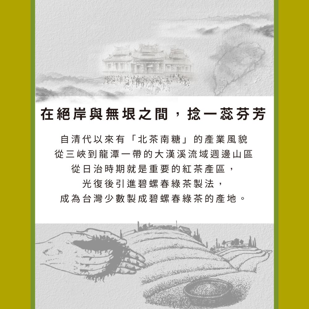 在絕岸與無垠之間,捻一蕊芬芳自清代以來有「北茶南糖」的產業風貌從三峽到龍潭一帶的大漢溪流域週邊山區從日治時期就是重要的紅茶產區,光復後引進碧螺春綠茶製法,成為台灣少數製成碧螺春綠茶的產地。