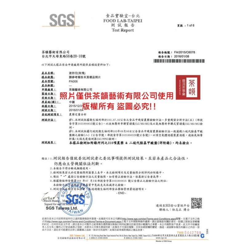 食品實驗室台北FOOD LABTAIPEI測試Tst Report茶藝術限公司台北市天母東路50巷-0號以下測試樣品係由申請廠商所提供並確認資料如下頁數 1  6編號 FA2015/C6078報告: 2016/01/08茶韻藝術有限公司照片供茶韻藝術有限公司使用產品:樣品狀態:產品型號:產品:申請廠商:期:有效日期:原產地國:迷你玫瑰請參考報告末頁樣品照片PA006中國日期:測試日期:委託測試項目:測試:測試結果:2015/12/1 版權所有 盜圖必究!!2016/01/04農定量分析#1測試據衛生福利103.07.03公告食品中殘留農藥檢驗-多重殘留分析方法(五)(食字第1031900615號公告)以液相層析串聯譜儀(LC/MS/MS)及以氣相層析串聯質譜儀(GC/MS/MS)檢測#2.本測試依據行政院衛生福利部102年09月06日公告食品中殘留農藥檢驗方法一殺菌劑二硫代胺基甲酸鹽類之檢驗(二)(公告字號:部食字第1021950329號公告號)以空氣體樣裝置樣連接氣相層析儀/火焰光度偵測器(GC/FPD)檢測本樣品檢測如附錄所列之310項農藥 & 二硫代胺基甲酸鹽(附錄)均未檢出備註:1.測試報告僅就委託測試之委託項提供測試結果至若本產品之合法性仍應由主管機關依法判斷2. 本報告不得分離或錄使用3.檢測結果若大於定量極限則匯表中本次檢測項目及定量極限分别詳列於附錄中4.備註:處指公告檢驗方法之定量極限如有修正檢驗方法依新公告者準。205.根據衛福部食藥署103 年07 月3日部授食字第1031900615 號公告修正之檢驗方法之附註:本檢驗方法質中免扶克及滅淨之檢驗。6.測試方法名稱有者通過衛生福利部食品藥物管理署認證項目。SGS Huang, Signed for and on  of-END-SGS  Ltd.AIWAN連結至SGS安心資訊平台聯絡:任志正 博士報告是本公司依照背面所印之適用服務條款所簽發,此條款本公司網站覽,凡電子文件之格依http://www.sgs.com/en/Tems-and-Conditions/Terms e-Document.aspx之電子文件期限與條件處理。請注意條款有關於責任之限制及。任何此文件者,請注意本公司製作之結果報告書僅反映執行時所記錄於範圍內之事實。本公司僅對客戶負責,此文件不妨礙當事人在交易之或義務之免除。本公司事先書面同意,此報告部份複製。任何未經授權的變更偽造本報告所顯示之內容,皆為不合法,可能遭受法律上最之。除非另有說明,此報告結果僅對測試之樣品負責。TWB 6442789, Taiwan .        ,      /新北市五股區新北產業園區五工路125號3樓台灣檢驗科技股份有限公司 ()2299-3939()