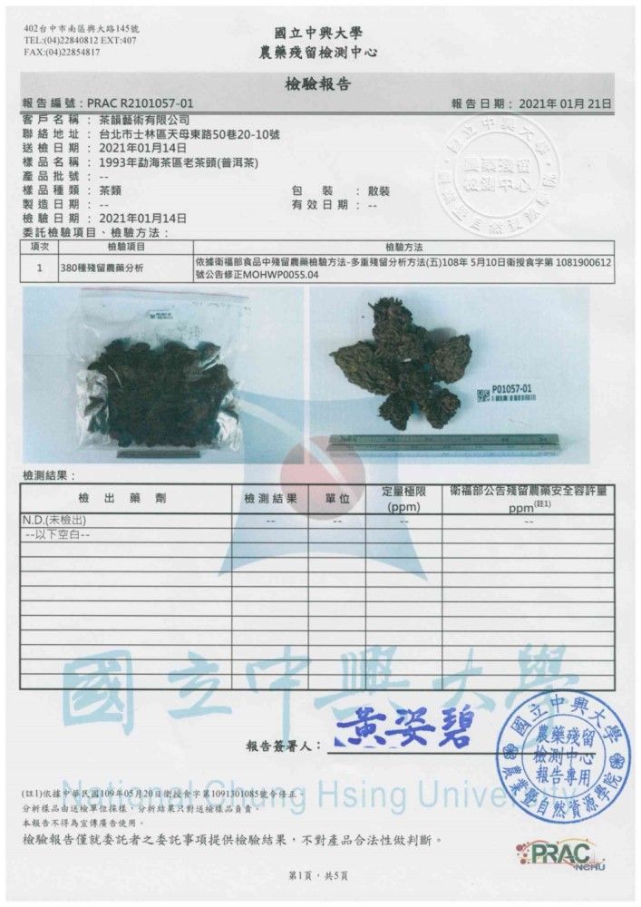 42台中市南區大路45TEL042284082 EXT:407FAX:(04)22854817立大學農藥殘留檢測中心檢驗報告報告編號:PRAC R210105701客戶名稱:韻藝術有限公司聯絡地址:台北市士林區天母東路50巷20-10號日期:2021年01月14日樣品名稱:1993年茶區老茶頭(普洱茶)產品批號: 樣品種類: 茶類製造日期:包裝: 有效日期:報告日期:2021年01月21日檢驗日期:2021年01月14日委託檢驗目、檢驗方法:項檢驗項目1 380種殘留農藥分析檢驗方法「依據衛福部食品中殘留農藥檢驗方法-多重殘留分析方法(五)108年5月10日衛授食字第1081900612 號公告修正MOHWP0055.04檢測結果1 P01057-01檢 藥劑檢測結果定量極限衛福部公告殘留農藥安全容許量單位()ppm(1)N.D.(未檢出)以下空白-國報告簽署人:黃姿 碧國立中興農藥殘留 0檢測中心報告專用 Hsing 分析樣品由送檢單位採樣分析結果只對送檢樣品負責本報告不得為宣傳廣告使用。檢驗報告僅就委託者之委託事項提供檢驗結果,不對產品合法性做判斷。第1頁,共5頁PRACNCHU