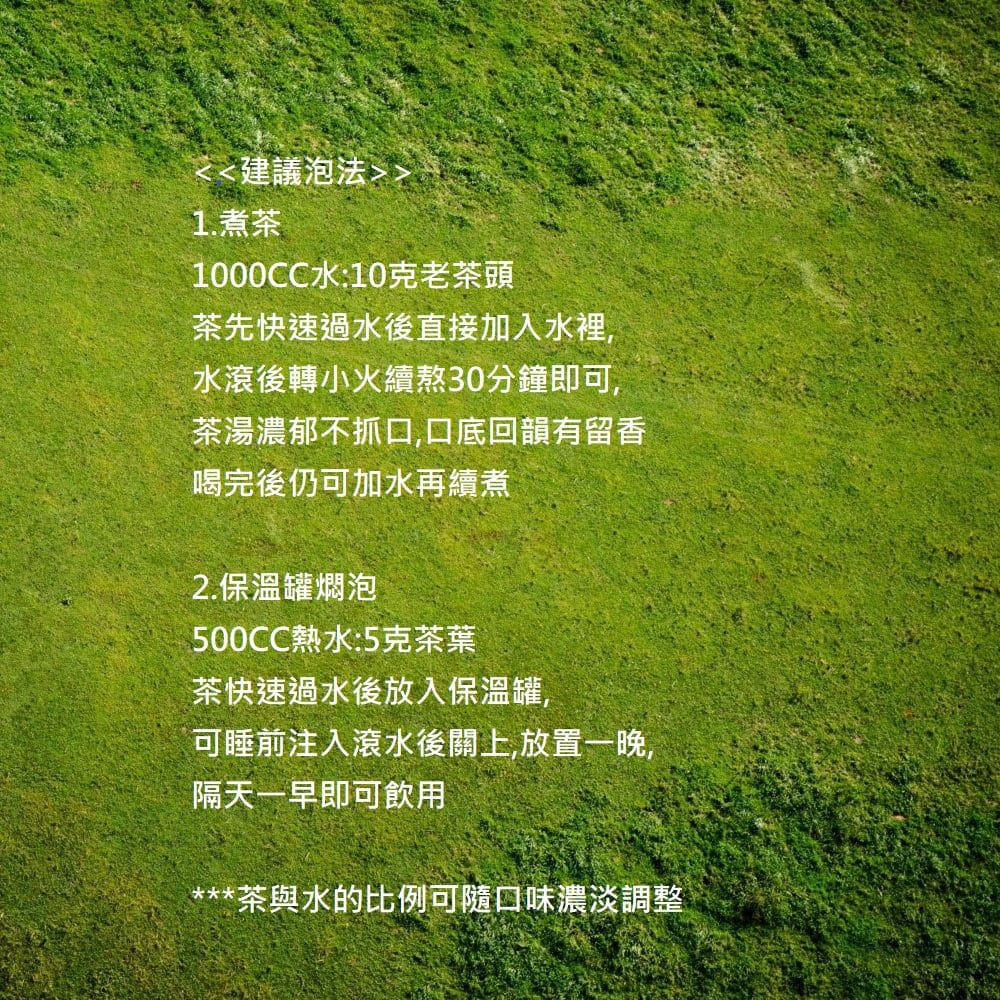建議泡法1.煮茶1000CC水:10克老茶頭茶先快速過水後直接加入水裡,水滾後轉小火續熬30分鐘即可,茶湯濃郁不抓口,口底回韻有留香喝完後仍可加水再續煮2.保溫罐燜泡500CC熱水:5克茶葉茶快速過水後放入保溫罐,可睡前注入滾水後關上,放置一晚,隔天一早即可飲用***茶與水的比例可隨口味濃淡調整