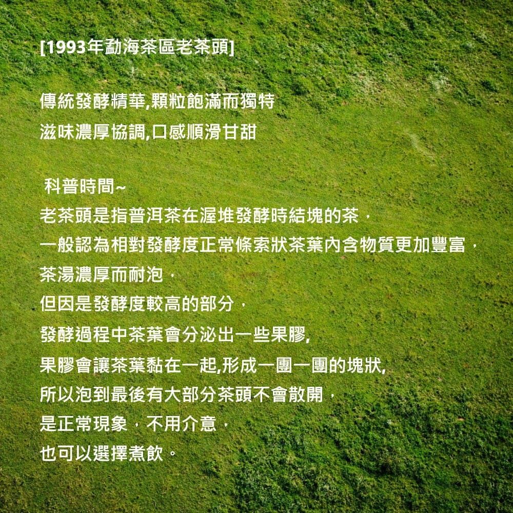 [1993年勐海茶區老茶頭]傳統發酵精華,顆粒飽滿而獨特滋味濃厚協調,口感順滑甘甜科普時間~老茶頭是指普洱茶在渥堆發酵時結塊的茶,認為相對發酵度正常條索狀茶葉內含物質更加豐富茶湯濃厚而耐泡但因是發酵度較高的部分發酵過程中茶葉會分泌出些果膠,果膠會讓茶葉黏在一起,形一的塊狀,所以泡到最後有大部分茶頭不會散開是正常現象,不用介意也可以選擇煮飲。